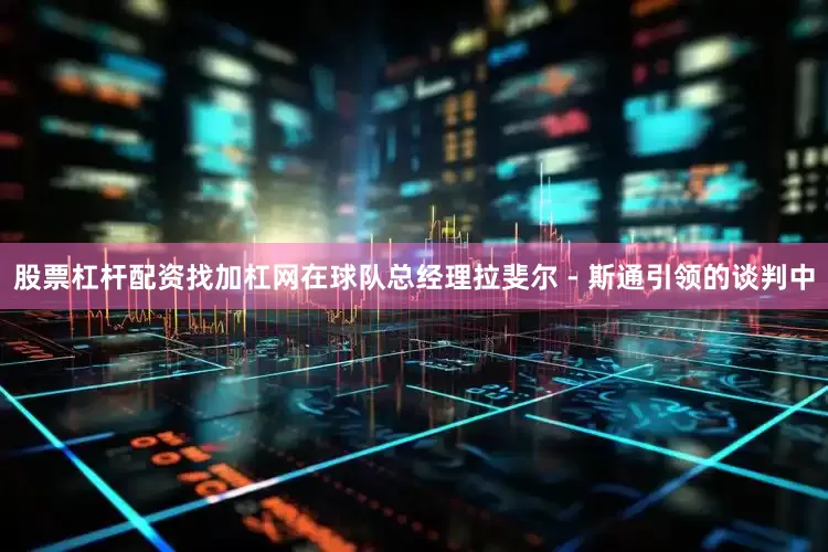 股票杠杆配资找加杠网在球队总经理拉斐尔 - 斯通引领的谈判中