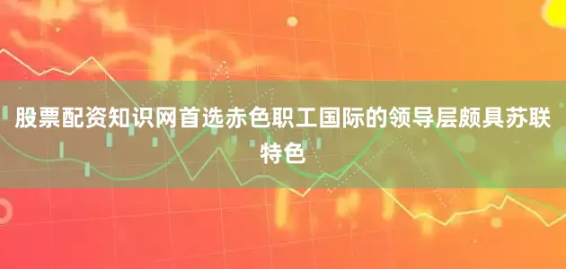 股票配资知识网首选赤色职工国际的领导层颇具苏联特色